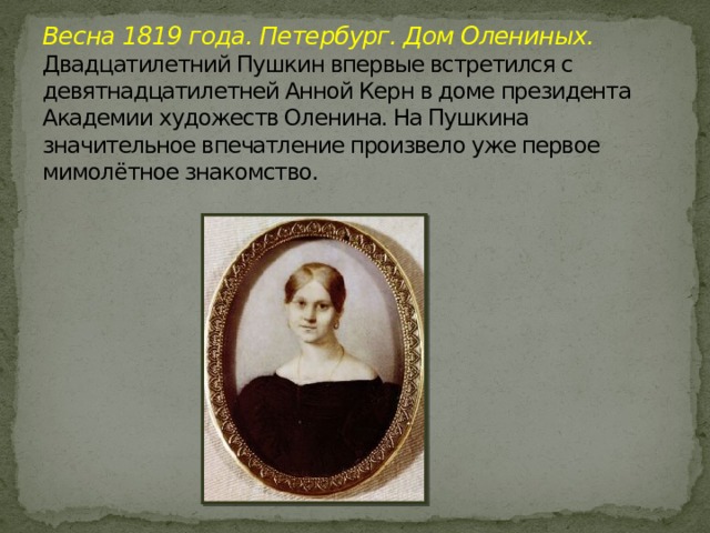 Весна 1819 года. Петербург. Дом Олениных.  Двадцатилетний Пушкин впервые встретился с девятнадцатилетней Анной Керн в доме президента Академии художеств Оленина. На Пушкина значительное впечатление произвело уже первое мимолётное знакомство.   