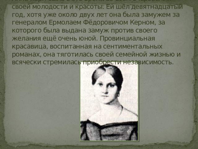 Анна Керн была в это время во всём очаровании своей молодости и красоты. Ей шёл девятнадцатый год, хотя уже около двух лет она была замужем за генералом Ермолаем Фёдоровичом Керном, за которого была выдана замуж против своего желания ещё очень юной. Провинциальная красавица, воспитанная на сентиментальных романах, она тяготилась своей семейной жизнью и всячески стремилась приобрести независимость. 