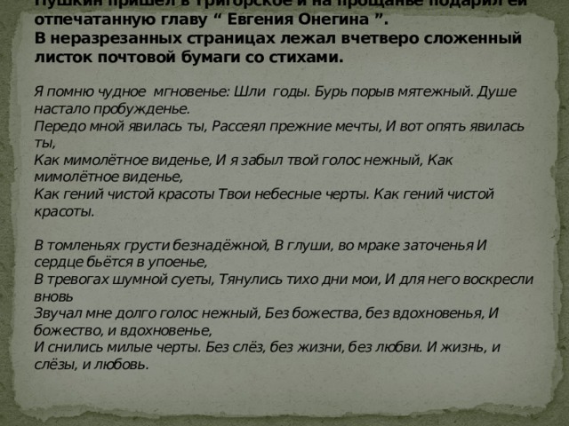 Пушкин в Михайловском. В июне 1825года Анна Керн неожиданно приехала в Тригорское к своей тётке Осиповой. На второй день Анна Петровна уезжала. Утром Пушкин пришёл в Тригорское и на прощанье подарил ей отпечатанную главу “ Евгения Онегина ”.  В неразрезанных страницах лежал вчетверо сложенный листок почтовой бумаги со стихами.   Я помню чудное мгновенье: Шли годы. Бурь порыв мятежный. Душе настало пробужденье.  Передо мной явилась ты, Рассеял прежние мечты, И вот опять явилась ты,  Как мимолётное виденье, И я забыл твой голос нежный, Как мимолётное виденье,  Как гений чистой красоты Твои небесные черты. Как гений чистой красоты.   В томленьях грусти безнадёжной, В глуши, во мраке заточенья И сердце бьётся в упоенье,  В тревогах шумной суеты, Тянулись тихо дни мои, И для него воскресли вновь  Звучал мне долго голос нежный, Без божества, без вдохновенья, И божество, и вдохновенье,  И снились милые черты. Без слёз, без жизни, без любви. И жизнь, и слёзы, и любовь.   