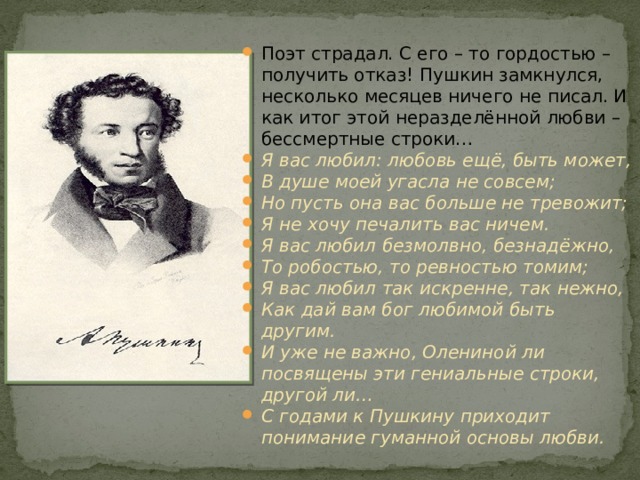 Поэт страдал. С его – то гордостью – получить отказ! Пушкин замкнулся, несколько месяцев ничего не писал. И как итог этой неразделённой любви – бессмертные строки… Я вас любил: любовь ещё, быть может, В душе моей угасла не совсем; Но пусть она вас больше не тревожит; Я не хочу печалить вас ничем. Я вас любил безмолвно, безнадёжно, То робостью, то ревностью томим; Я вас любил так искренне, так нежно, Как дай вам бог любимой быть другим. И уже не важно, Олениной ли посвящены эти гениальные строки, другой ли… С годами к Пушкину приходит понимание гуманной основы любви.  