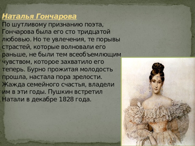 Наталья Гончарова  По шутливому признанию поэта, Гончарова была его сто тридцатой любовью. Но те увлечения, те порывы страстей, которые волновали его раньше, не были тем всеобъемлющим чувством, которое захватило его теперь. Бурно прожитая молодость прошла, настала пора зрелости. Жажда семейного счастья, владели им в эти годы. Пушкин встретил Натали в декабре 1828 года. 