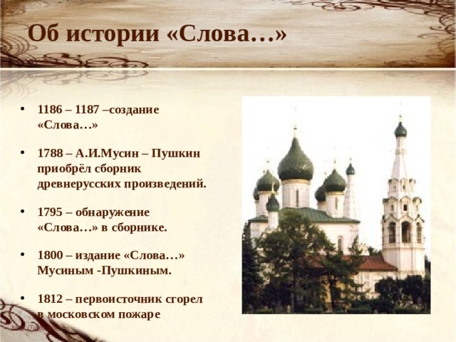 Об истории «Слова…» 1186 – 1187 –создание «Слова…» 1788 – А.И.Мусин – Пушкин приобрёл сборник древнерусских произведений. 1795 – обнаружение «Слова…» в сборнике. 1800 – издание «Слова…» Мусиным -Пушкиным. 1812 – первоисточник сгорел в московском пожаре  