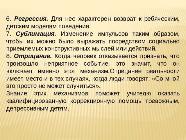 6. Регрессия. Для нее характерен возврат к ребяческим, детским моделям поведения. 7. Сублимация. Изменение импульсов таким образом, чтобы их можно было выражать посредством социально приемлемых конструктивных мыслей или действий. 8. Отрицание. Когда человек отказывается признать, что произошло неприятное событие, это значит, что он включает именно этот механизм.Отрицание реальности имеет место и в тех случаях, когда люди говорят: «Со мной это просто не может случиться». Знание этих механизмов поможет учителю оказать квалифицированную коррекционную помощь тревожным, депрессивным детям. 