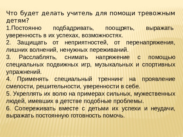 Что будет делать учитель для помощи тревожным детям? 1.Постоянно   подбадривать,   поощрять,   выражать  уверенность в их успехах, возможностях. 2. Защищать от неприятностей, от перенапряжения, лишних волнений, ненужных переживаний. 3. Расслаблять, снимать напряжение с помощью специальных подвижных игр, музыкальных и спортивных упражнений. 4. Применять специальный треннинг на проявление смелости, решительности, уверенности в себе. 5. Укреплять их волю на примерах сильных, мужественных людей, имевших в детстве подобные проблемы. 6. Сопереживать вместе с детьми их успехи и неудачи, выражать постоянную готовность помочь. 