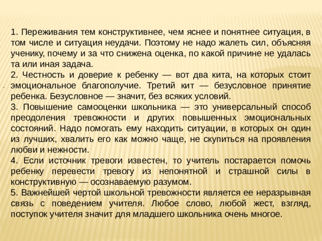 1. Переживания тем конструктивнее, чем яснее и понятнее ситуация, в том числе и ситуация неудачи. Поэтому не надо жалеть сил, объясняя ученику, почему и за что снижена оценка, по какой причине не удалась та или иная задача. 2. Честность и доверие к ребенку — вот два кита, на которых стоит эмоциональное благополучие. Третий кит — безусловное принятие ребенка. Безусловное — значит, без всяких условий. 3. Повышение самооценки школьника — это универсальный способ преодоления тревожности и других повышенных эмоциональных состояний. Надо помогать ему находить ситуации, в которых он один из лучших, хвалить его как можно чаще, не скупиться на проявления любви и нежности. 4. Если источник тревоги известен, то учитель постарается помочь ребенку перевести тревогу из непонятной и страшной силы в конструктивную — осознаваемую разумом. 5. Важнейшей чертой школьной тревожности является ее неразрывная связь с поведением учителя. Любое слово, любой жест, взгляд, поступок учителя значит для младшего школьника очень многое. . 