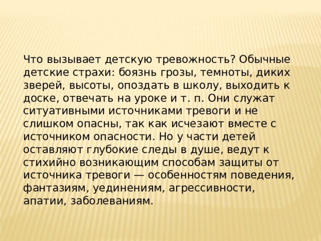 Что вызывает детскую тревожность? Обычные детские страхи: боязнь грозы, темноты, диких зверей, высоты, опоздать в школу, выходить к доске, отвечать на уроке и т. п. Они служат ситуативными источниками тревоги и не слишком опасны, так как исчезают вместе с источником опасности. Но у части детей оставляют глубокие следы в душе, ведут к стихийно возникающим способам защиты от источника тревоги — особенностям поведения, фантазиям, уединениям, агрессивности, апатии, заболеваниям. 