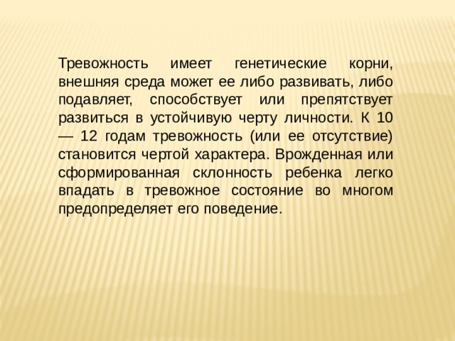 Тревожность имеет генетические корни, внешняя среда может ее либо развивать, либо подавляет, способствует или препятствует развиться в устойчивую черту личности. К 10 — 12 годам тревожность (или ее отсутствие) становится чертой характера. Врожденная или сформированная склонность ребенка легко впадать в тревожное состояние во многом предопределяет его поведение. 