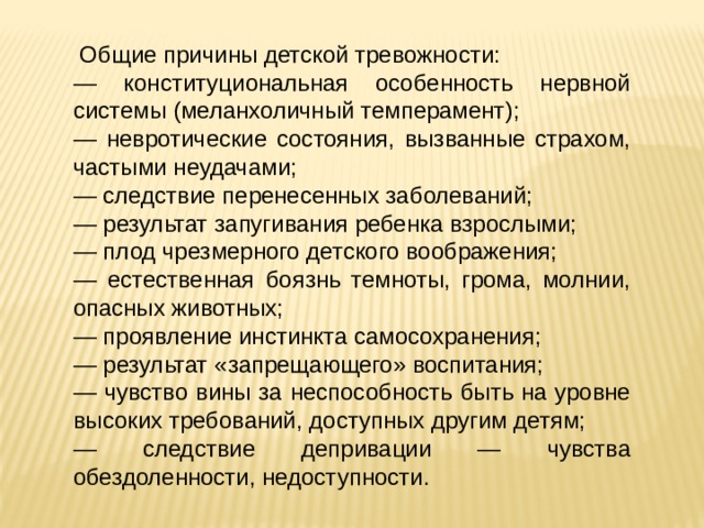  Общие причины детской тревожности: — конституциональная особенность нервной системы (меланхоличный темперамент); — невротические состояния, вызванные страхом, частыми неудачами; — следствие перенесенных заболеваний; — результат запугивания ребенка взрослыми; — плод чрезмерного детского воображения; — естественная боязнь темноты, грома, молнии, опасных животных; — проявление инстинкта самосохранения; — результат «запрещающего» воспитания; — чувство вины за неспособность быть на уровне высоких требований, доступных другим детям; — следствие депривации — чувства обездоленности, недоступности. 