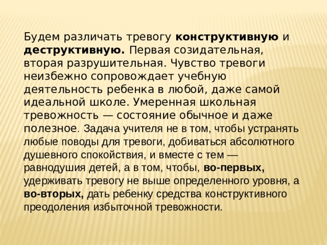 Будем различать тревогу конструктивную и деструктивную. Первая созидательная, вторая разрушительная. Чувство тревоги неизбежно сопровождает учебную деятельность ребенка в любой, даже самой идеальной школе. Умеренная школьная тревожность — состояние обычное и даже полезное .  Задача учителя не в том, чтобы устранять любые поводы для тревоги, добиваться абсолютного душевного спокойствия, и вместе с тем — равнодушия детей, а в том, чтобы, во-первых, удерживать тревогу не выше определенного уровня, а во-вторых, дать ребенку средства конструктивного преодоления избыточной тревожности. 