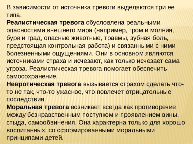 В зависимости от источника тревоги выделяются три ее типа. Реалистическая тревога обусловлена реальными опасностями внешнего мира (например, гром и молния, буря и град, опасные животные, травмы, зубная боль, предстоящая контрольная работа) и связанными с ними болезненными ощущениями. Они в основном являются источниками страха и исчезают, как только исчезает сама угроза. Реалистическая тревога помогает обеспечить самосохранение. Невротическая тревога вызывается страхом сделать что-то не так, что-то ужасное, что повлечет отрицательные последствия. Моральная тревога возникает всегда как противоречие между безнравственным поступком и проявлением вины, стыда, самообвинения. Она характерна только для хорошо воспитанных, со сформированными моральными принципами детей. 