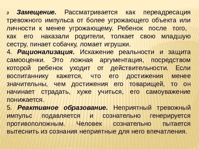 3  Замещение. Рассматривается как переадресация тревожного импульса от более угрожающего объекта или личности к менее угрожающему. Ребенок  после  того,   как  его  наказали родители, толкает свою младшую сестру, пинает собачку, ломает игрушки. 4. Рационализация. Искажение реальности и защита самооценки. Это ложная аргументация, посредством которой ребенок уходит от действительности. Если воспитаннику кажется, что его достижения менее значительны, чем достижения его товарищей, то он начинает страдать, хуже учиться, его самоуважение понижается. 5. Реактивное образование. Неприятный тревожный импульс подавляется и сознательно генерируется противоположным. Человек сознательно пытается вытеснить из сознания неприятные для него впечатления. 