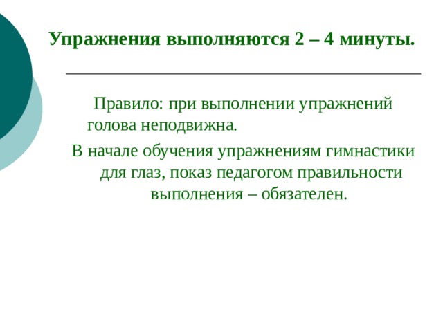 Упражнения выполняются 2 – 4 минуты. Правило: при выполнении упражнений голова неподвижна. В начале обучения упражнениям гимнастики для глаз, показ педагогом правильности выполнения – обязателен. 