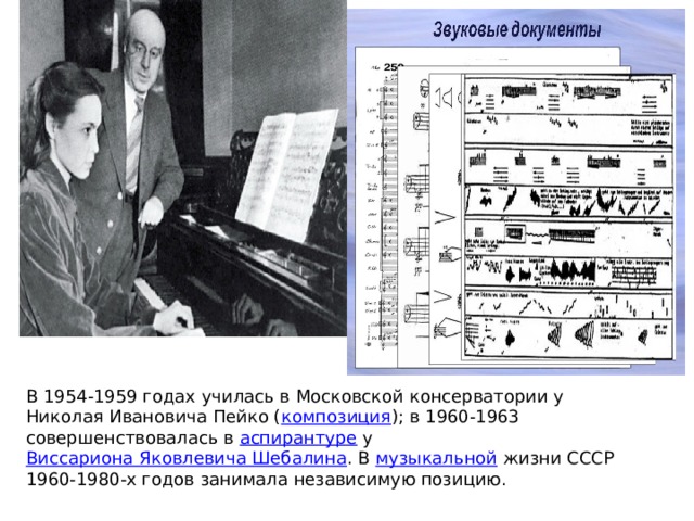 В 1954-1959 годах училась в Московской консерватории у Николая Ивановича Пейко ( композиция ); в 1960-1963 совершенствовалась в  аспирантуре  у  Виссариона Яковлевича Шебалина . В  музыкальной  жизни СССР 1960-1980-х годов занимала независимую позицию.  