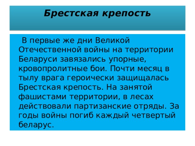 Брестская крепость    В первые же дни Великой Отечественной войны на территории Беларуси завязались упорные, кровопролитные бои. Почти месяц в тылу врага героически защищалась Брестская крепость. На занятой фашистами территории, в лесах действовали партизанские отряды. За годы войны погиб каждый четвертый беларус. 