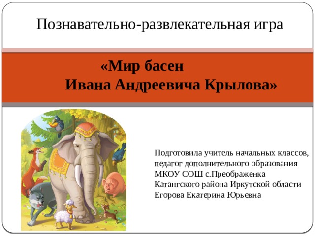 Познавательно-развлекательная игра  «Мир басен  Ивана Андреевича Крылова»   Подготовила учитель начальных классов, педагог дополнительного образования МКОУ СОШ с.Преображенка Катангского района Иркутской области Егорова Екатерина Юрьевна 