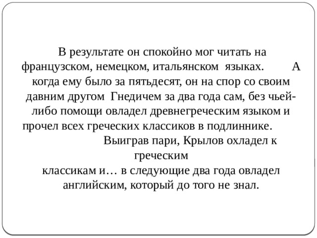  В результате он спокойно мог читать на французском, немецком, итальянском языках. А когда ему было за пятьдесят, он на спор со своим давним другом Гнедичем за два года сам, без чьей-либо помощи овладел древнегреческим языком и прочел всех греческих классиков в подлиннике.  Выиграв пари, Крылов охладел к греческим  классикам и… в следующие два года овладел английским, который до того не знал.    
