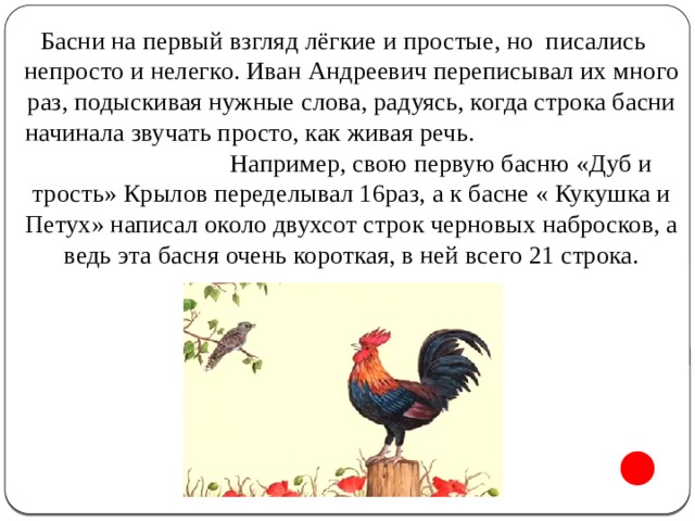 Басни на первый взгляд лёгкие и простые, но писались непросто и нелегко. Иван Андреевич переписывал их много раз, подыскивая нужные слова, радуясь, когда строка басни начинала звучать просто, как живая речь. Например, свою первую басню «Дуб и трость» Крылов переделывал 16раз, а к басне « Кукушка и Петух» написал около двухсот строк черновых набросков, а ведь эта басня очень короткая, в ней всего 21 строка.   