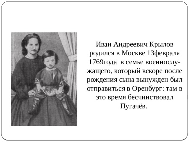 Иван Андреевич Крылов родился в Москве 13февраля 1769года в семье военнослу- жащего, который вскоре после рождения сына вынужден был отправиться в Оренбург: там в это время бесчинствовал Пугачёв. 
