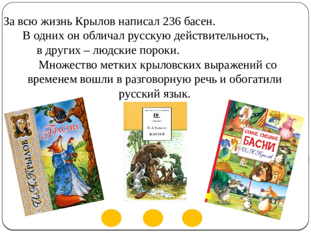 За всю жизнь Крылов написал 236 басен. В одних он обличал русскую действительность, в других – людские пороки. Множество метких крыловских выражений со временем вошли в разговорную речь и обогатили русский язык. 
