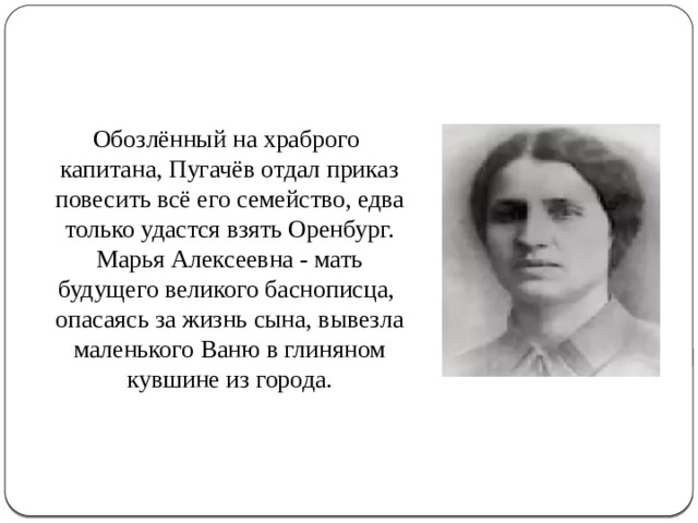  Обозлённый на храброго капитана, Пугачёв отдал приказ повесить всё его семейство, едва только удастся взять Оренбург. Марья Алексеевна - мать будущего великого баснописца, опасаясь за жизнь сына, вывезла маленького Ваню в глиняном кувшине из города. 
