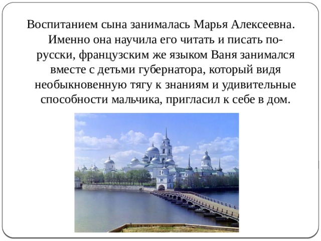 Воспитанием сына занималась Марья Алексеевна. Именно она научила его читать и писать по-русски, французским же языком Ваня занимался вместе с детьми губернатора, который видя необыкновенную тягу к знаниям и удивительные способности мальчика, пригласил к себе в дом. 