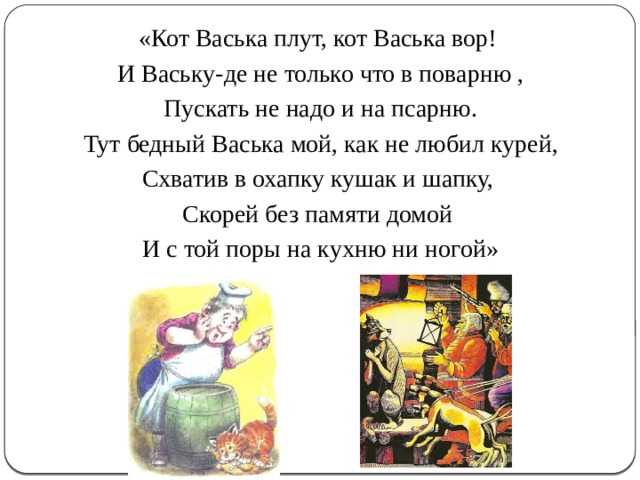 «Кот Васька плут, кот Васька вор! И Ваську-де не только что в поварню , Пускать не надо и на псарню. Тут бедный Васька мой, как не любил курей, Схватив в охапку кушак и шапку, Скорей без памяти домой И с той поры на кухню ни ногой» 