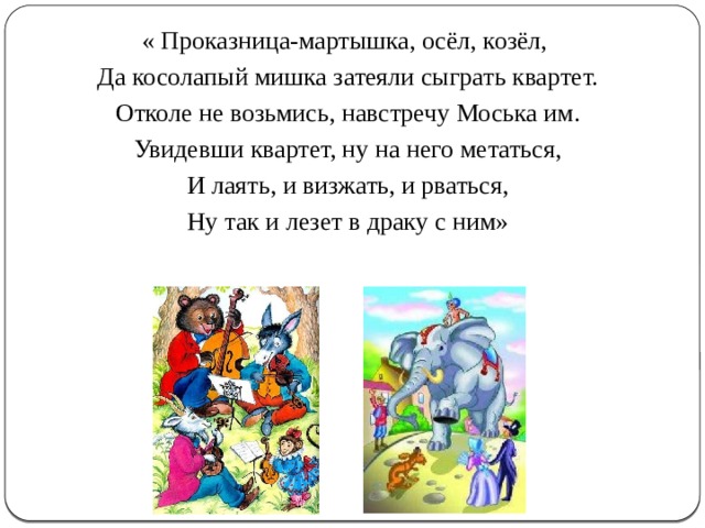 « Проказница-мартышка, осёл, козёл, Да косолапый мишка затеяли сыграть квартет. Отколе не возьмись, навстречу Моська им. Увидевши квартет, ну на него метаться, И лаять, и визжать, и рваться, Ну так и лезет в драку с ним» 