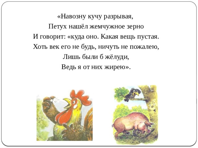 «Навозну кучу разрывая, Петух нашёл жемчужное зерно И говорит: «куда оно. Какая вещь пустая. Хоть век его не будь, ничуть не пожалею, Лишь были б жёлуди, Ведь я от них жирею». 