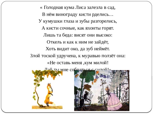 « Голодная кума Лиса залезла в сад, В нём винограду кисти рделись… У кумушки глаза и зубы разгорелись, А кисти сочные, как яхонты горят. Лишь та беда: висят они высоко: Откель и как к ним не зайдёт, Хоть видит око, да зуб неймёт. Злой тоской удручена, к муравью ползёт она: «Не оставь меня ,кум милой! Дай ты мне собраться с силой!» 