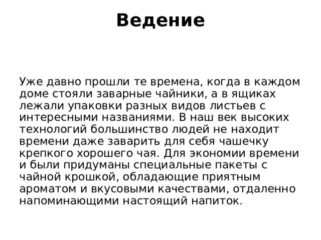 Ведение   Уже давно прошли те времена, когда в каждом доме стояли заварные чайники, а в ящиках лежали упаковки разных видов листьев с интересными названиями. В наш век высоких технологий большинство людей не находит времени даже заварить для себя чашечку крепкого хорошего чая. Для экономии времени и были придуманы специальные пакеты с чайной крошкой, обладающие приятным ароматом и вкусовыми качествами, отдаленно напоминающими настоящий напиток. 