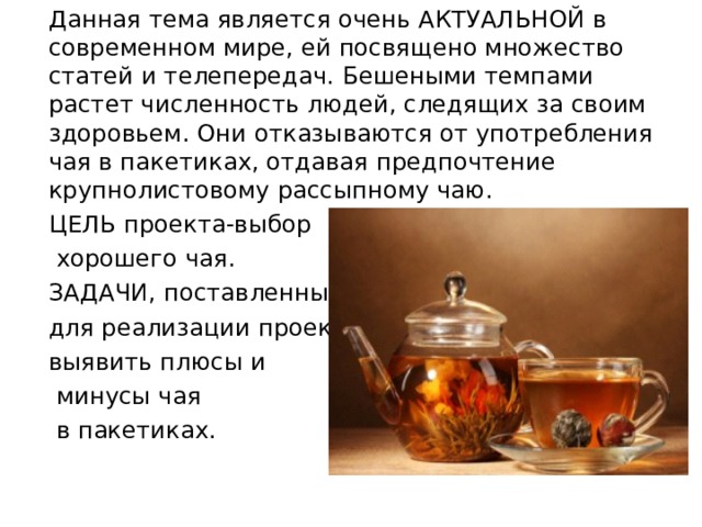 Данная тема является очень АКТУАЛЬНОЙ в современном мире, ей посвящено множество статей и телепередач. Бешеными темпами растет численность людей, следящих за своим здоровьем. Они отказываются от употребления чая в пакетиках, отдавая предпочтение крупнолистовому рассыпному чаю. ЦЕЛЬ проекта-выбор  хорошего чая. ЗАДАЧИ, поставленные для реализации проекта- выявить плюсы и  минусы чая  в пакетиках. 