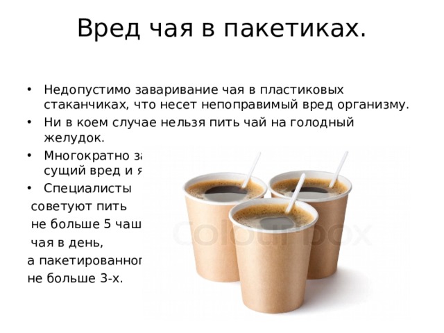 Вред чая в пакетиках.   Недопустимо заваривание чая в пластиковых стаканчиках, что несет непоправимый вред организму. Ни в коем случае нельзя пить чай на голодный желудок. Многократно заваренный чай, а особенно пакетик - сущий вред и яд. Специалисты  советуют пить  не больше 5 чашек  чая в день, а пакетированного, не больше 3-х. 