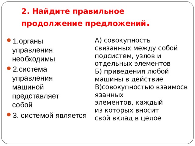 2. Найдите правильное продолжение предложений . 1.органы управления   необходимы 2.система управления   машиной представляет   собой 3. системой является А) совокупность связанных между собой подсистем, узлов и отдельных элементов Б) приведения любой  машины в действие В)совокупностью взаимосвязанных   элементов, каждый из которых вносит свой вклад в целое 