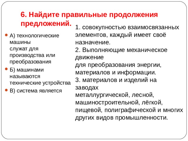 6. Найдите правильные продолжения предложений. 1. совокупностью взаимосвязанных   элементов, каждый имеет своё назначение. 2. Выполняющие механическое движение  для преобразования энергии, материалов и информации. 3. материалов и изделий на заводах   металлургической, лесной, машиностроительной, лёгкой, пищевой, полиграфической и многих других видов промышленности. А) технологические машины   служат для производства или преобразования Б) машинами называются   технические устройства В) система является  