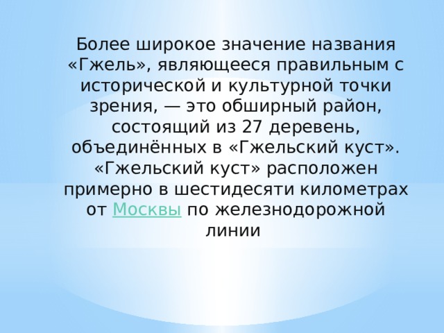 Более широкое значение названия «Гжель», являющееся правильным с исторической и культурной точки зрения, — это обширный район, состоящий из 27 деревень, объединённых в «Гжельский куст». «Гжельский куст» расположен примерно в шестидесяти километрах от  Москвы  по железнодорожной линии  
