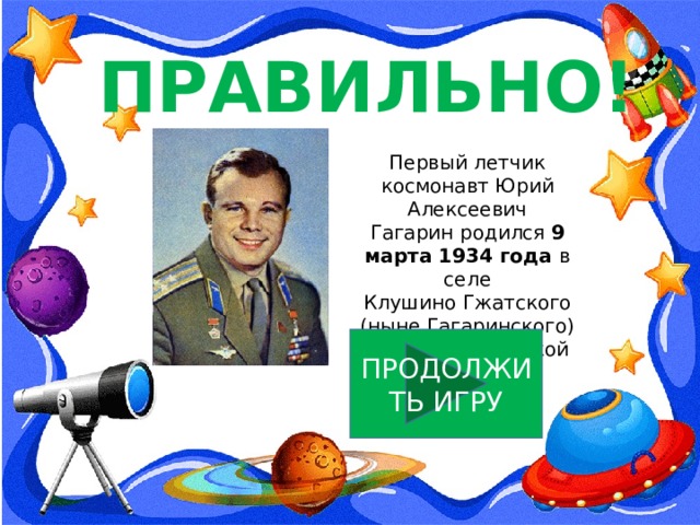ПРАВИЛЬНО! Первый летчик космонавт Юрий Алексеевич Гагарин родился 9 марта 1934 года в селе Клушино Гжатского (ныне Гагаринского) района Смоленской области. ПРОДОЛЖИТЬ ИГРУ 