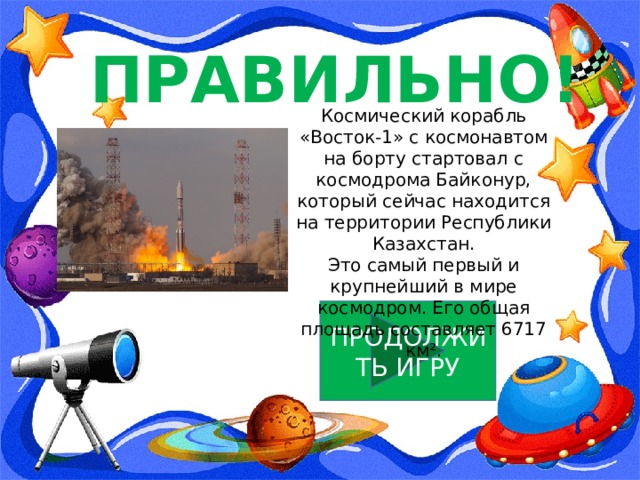 ПРАВИЛЬНО! Космический корабль «Восток-1» с космонавтом на борту стартовал с космодрома Байконур, который сейчас находится на территории Республики Казахстан. Это самый первый и крупнейший в мире космодром. Его общая площадь составляет 6717 км². ПРОДОЛЖИТЬ ИГРУ 
