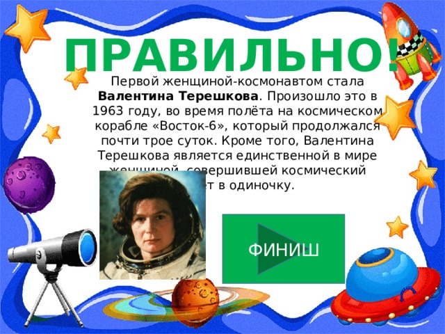 ПРАВИЛЬНО! Первой женщиной-космонавтом стала Валентина Терешкова . Произошло это в 1963 году, во время полёта на космическом корабле «Восток-6», который продолжался почти трое суток. Кроме того, Валентина Терешкова является единственной в мире женщиной, совершившей космический полёт в одиночку. ФИНИШ 