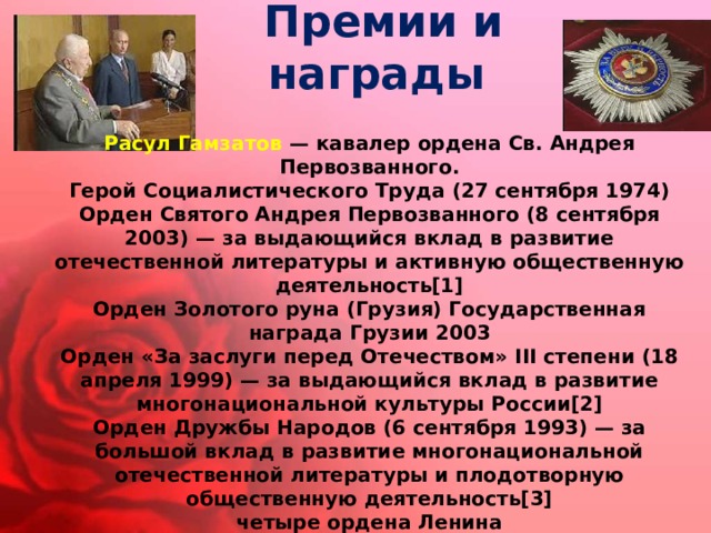 Премии и награды  Расул Гамзатов — кавалер ордена Св. Андрея Первозванного.  Герой Социалистического Труда (27 сентября 1974)  Орден Святого Андрея Первозванного (8 сентября 2003) — за выдающийся вклад в развитие отечественной литературы и активную общественную деятельность[1]  Орден Золотого руна (Грузия) Государственная награда Грузии 2003  Орден «За заслуги перед Отечеством» III степени (18 апреля 1999) — за выдающийся вклад в развитие многонациональной культуры России[2]  Орден Дружбы Народов (6 сентября 1993) — за большой вклад в развитие многонациональной отечественной литературы и плодотворную общественную деятельность[3]  четыре ордена Ленина  Орден Октябрьской Революции  Три ордена Трудового Красного Знамени  Орден «Кирилл и Мефодий» (НРБ)  Медали СССР   