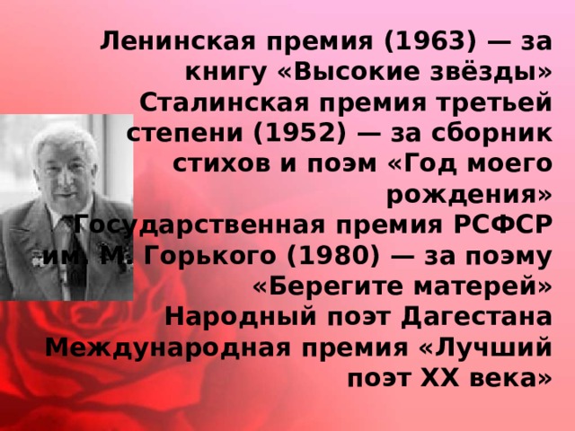 Ленинская премия (1963) — за книгу «Высокие звёзды»  Сталинская премия третьей степени (1952) — за сборник стихов и поэм «Год моего рождения»  Государственная премия РСФСР им. М. Горького (1980) — за поэму «Берегите матерей»  Народный поэт Дагестана  Международная премия «Лучший поэт XX века» 