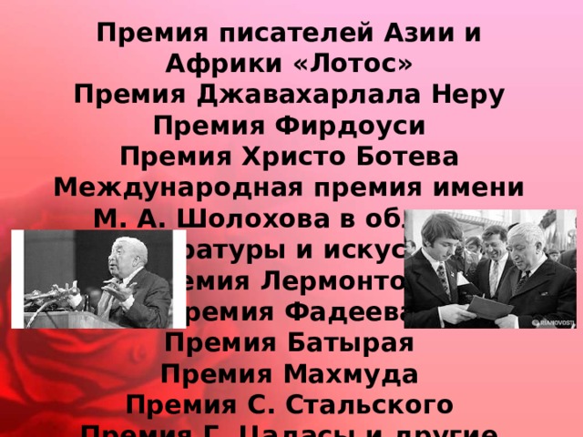 Премия писателей Азии и Африки «Лотос»  Премия Джавахарлала Неру  Премия Фирдоуси  Премия Христо Ботева  Международная премия имени М. А. Шолохова в области литературы и искусства  Премия Лермонтова  Премия Фадеева  Премия Батырая  Премия Махмуда  Премия С. Стальского  Премия Г. Цадасы и другие 