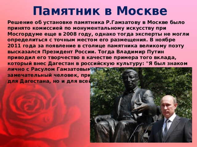 Памятник в Москве Решение об установке памятника Р.Гамзатову в Москве было принято комиссией по монументальному искусству при Мосгордуме еще в 2008 году, однако тогда эксперты не могли определиться с точным местом его размещения. В ноябре 2011 года за появление в столице памятника великому поэту высказался Президент России. Тогда Владимир Путин приводил его творчество в качестве примера того вклада, который внес Дагестан в российскую культуру: 