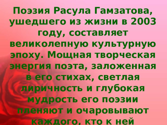 Поэзия Расула Гамзатова, ушедшего из жизни в 2003 году, составляет великолепную культурную эпоху. Мощная творческая энергия поэта, заложенная в его стихах, светлая лиричность и глубокая мудрость его поэзии пленяют и очаровывают каждого, кто к ней прикасается. 