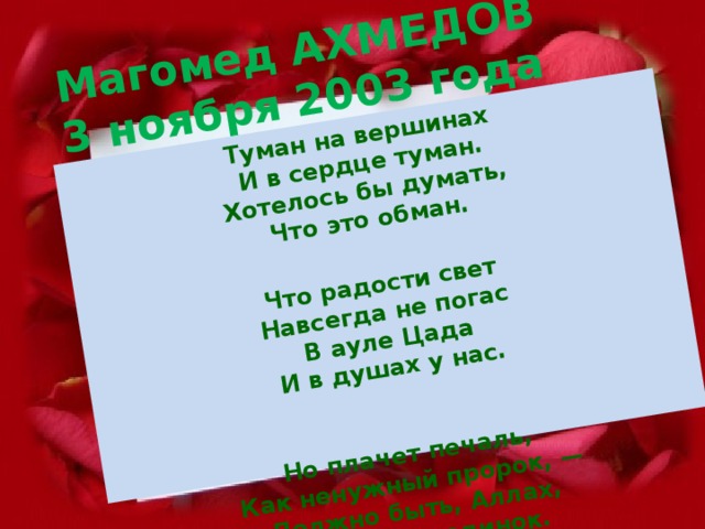 Магомед АХМЕДОВ  3 ноября 2003 года Туман на вершинах  И в сердце туман.  Хотелось бы думать,  Что это обман.   Что радости свет  Навсегда не погас  В ауле Цада  И в душах у нас.    Но плачет печаль,  Как ненужный пророк, —  Должно быть, Аллах,  Так в миру одинок.   Так мы одиноки  В осенней ночи.  О, что ты наделал,  Расул, не молчи?!!  