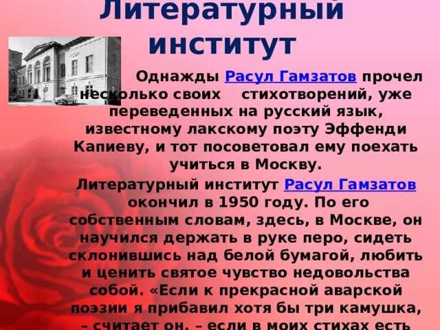 Литературный институт   Однажды  Расул Гамзатов  прочел несколько своих стихотворений, уже переведенных на русский язык, известному лакскому поэту Эффенди Капиеву, и тот посоветовал ему поехать учиться в Москву. Литературный институт  Расул Гамзатов  окончил в 1950 году. По его собственным словам, здесь, в Москве, он научился держать в руке перо, сидеть склонившись над белой бумагой, любить и ценить святое чувство недовольства собой. «Если к прекрасной аварской поэзии я прибавил хотя бы три камушка, – считает он, – если в моих стихах есть столько огня, что его хватит для того, чтобы прикурить три папиросы, то всем этим я обязан Москве, русской литературе, моим друзьям и учителям».  