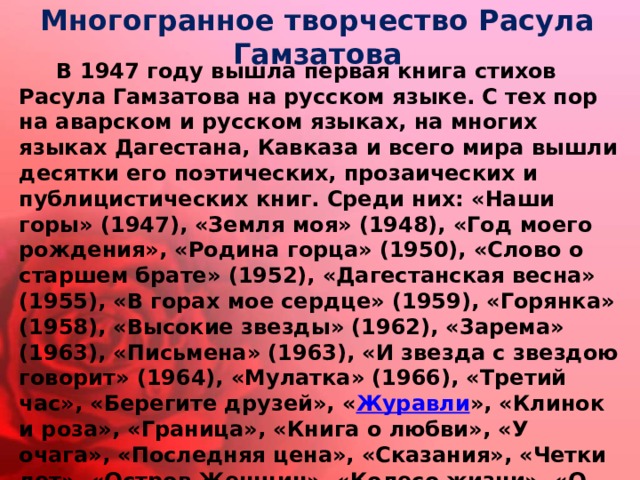 Многогранное творчество Расула Гамзатова  В 1947 году вышла первая книга стихов Расула Гамзатова на русском языке. С тех пор на аварском и русском языках, на многих языках Дагестана, Кавказа и всего мира вышли десятки его поэтических, прозаических и публицистических книг. Среди них: «Наши горы» (1947), «Земля моя» (1948), «Год моего рождения», «Родина горца» (1950), «Слово о старшем брате» (1952), «Дагестанская весна» (1955), «В горах мое сердце» (1959), «Горянка» (1958), «Высокие звезды» (1962), «3арема» (1963), «Письмена» (1963), «И звезда с звездою говорит» (1964), «Мулатка» (1966), «Третий час», «Берегите друзей», « Журавли », «Клинок и роза», «Граница», «Книга о любви», «У очага», «Последняя цена», «Сказания», «Четки лет», «Остров Женщин», «Колесо жизни», «О бурных днях Кавказа», «Полдневный жар», «Персидские стихи», «Таинственность», «Мой Дагестан» (1968), «Две шали», «Суди меня по кодексу любви», «Сонеты», «Конституция горца» и многие другие. 