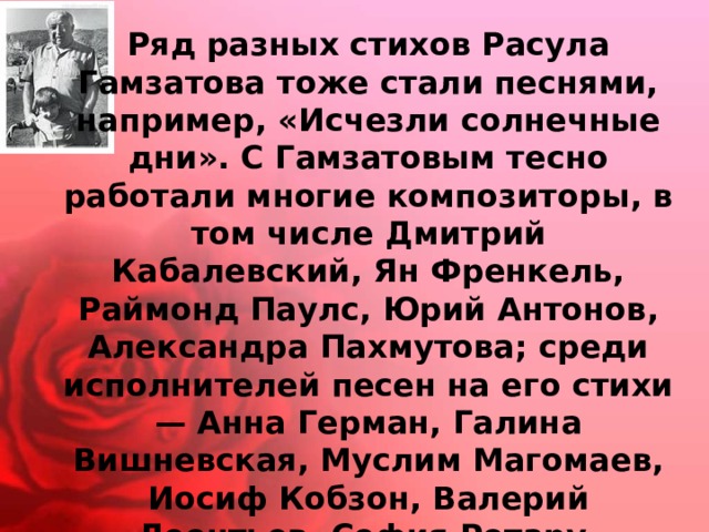 Ряд разных стихов Расула Гамзатова тоже стали песнями, например, «Исчезли солнечные дни». С Гамзатовым тесно работали многие композиторы, в том числе Дмитрий Кабалевский, Ян Френкель, Раймонд Паулс, Юрий Антонов, Александра Пахмутова; среди исполнителей песен на его стихи — Анна Герман, Галина Вишневская, Муслим Магомаев, Иосиф Кобзон, Валерий Леонтьев, София Ротару, Вахтанг Кикабидзе, Марк Бернес, Дмитрий Хворостовский. 