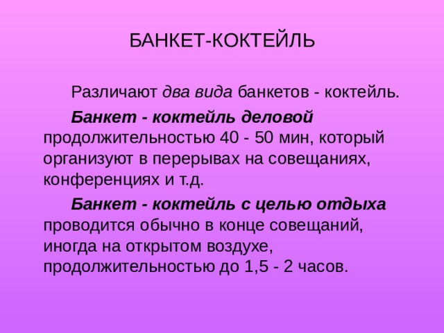 БАНКЕТ-КОКТЕЙЛЬ   Различают два вида банкетов - коктейль.   Банкет - коктейль деловой продолжительностью 40 - 50 мин, который организуют в перерывах на совещаниях, конференциях и т.д.   Банкет - коктейль с целью отдыха проводится обычно в конце совещаний, иногда на открытом воздухе, продолжительностью до 1,5 - 2 часов. 