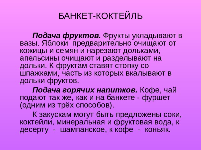 БАНКЕТ-КОКТЕЙЛЬ   Подача фруктов.  Фрукты укладывают в вазы. Яблоки предварительно очищают от кожицы и семян и нарезают дольками, апельсины очищают и разделывают на дольки. К фруктам ставят стопку со шпажками, часть из которых вкалывают в дольки фруктов.   Подача горячих напитков.  Кофе, чай подают так же, как и на банкете - фуршет (одним из трёх способов).   К закускам могут быть предложены соки, коктейли, минеральная и фруктовая вода, к десерту - шампанское, к кофе - коньяк. 