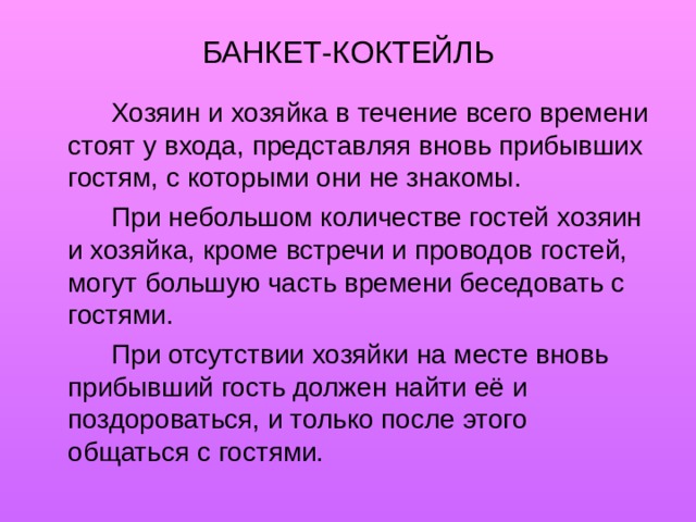 БАНКЕТ-КОКТЕЙЛЬ   Хозяин и хозяйка в течение всего времени стоят у входа, представляя вновь прибывших гостям, с которыми они не знакомы.   При небольшом количестве гостей хозяин и хозяйка, кроме встречи и проводов гостей, могут большую часть времени беседовать с гостями.   При отсутствии хозяйки на месте вновь прибывший гость должен найти её и поздороваться, и только после этого общаться с гостями. 